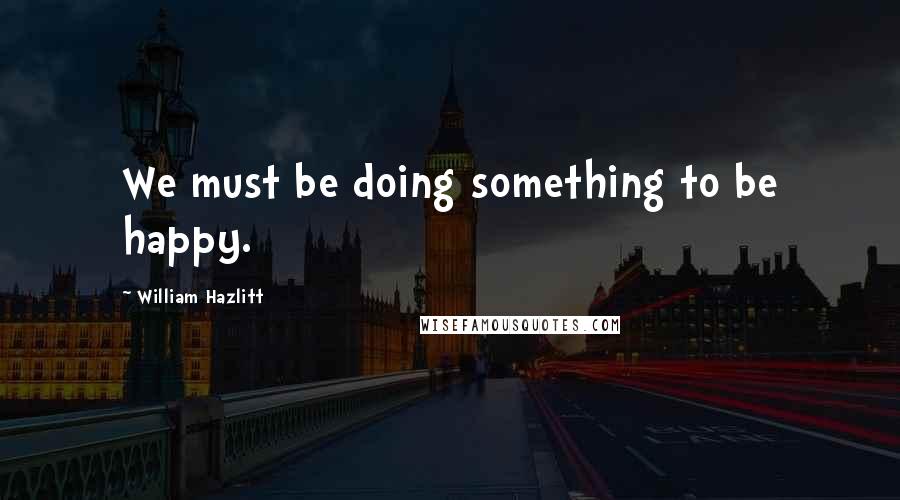 William Hazlitt Quotes: We must be doing something to be happy.