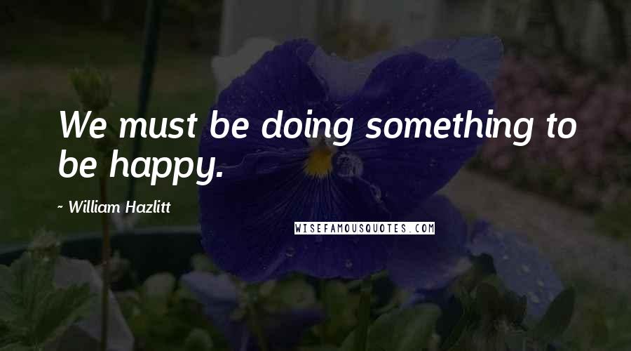 William Hazlitt Quotes: We must be doing something to be happy.