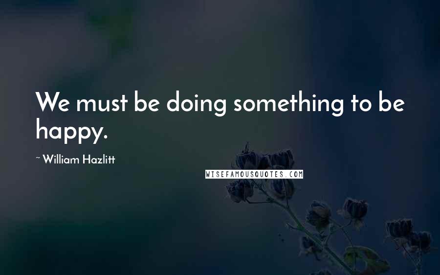 William Hazlitt Quotes: We must be doing something to be happy.