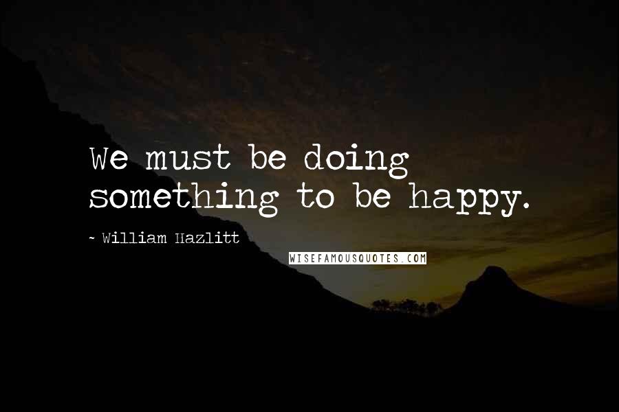 William Hazlitt Quotes: We must be doing something to be happy.