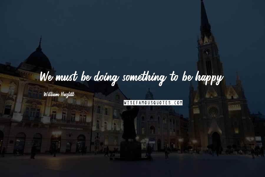 William Hazlitt Quotes: We must be doing something to be happy.