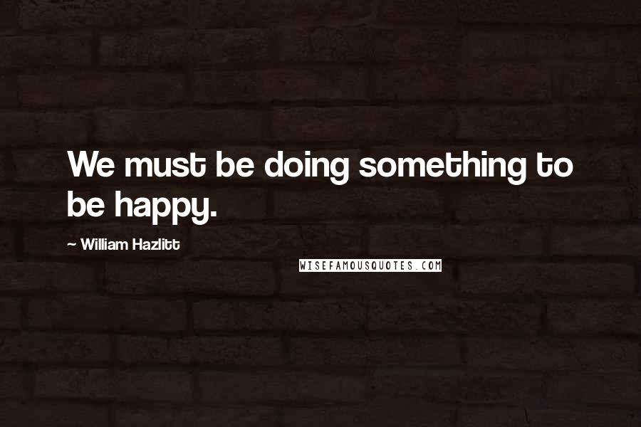 William Hazlitt Quotes: We must be doing something to be happy.