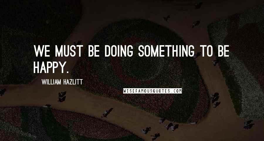 William Hazlitt Quotes: We must be doing something to be happy.