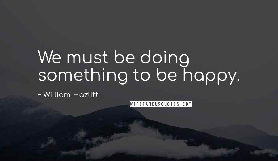 William Hazlitt Quotes: We must be doing something to be happy.