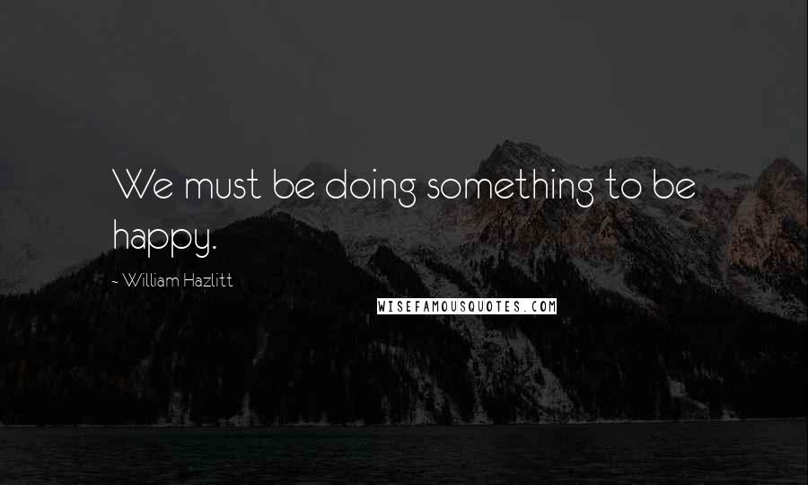 William Hazlitt Quotes: We must be doing something to be happy.