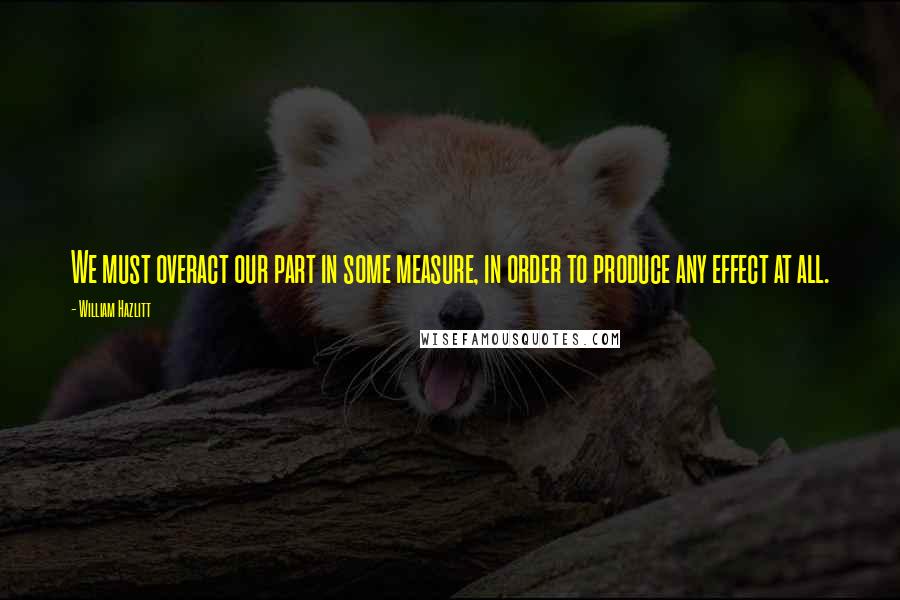 William Hazlitt Quotes: We must overact our part in some measure, in order to produce any effect at all.
