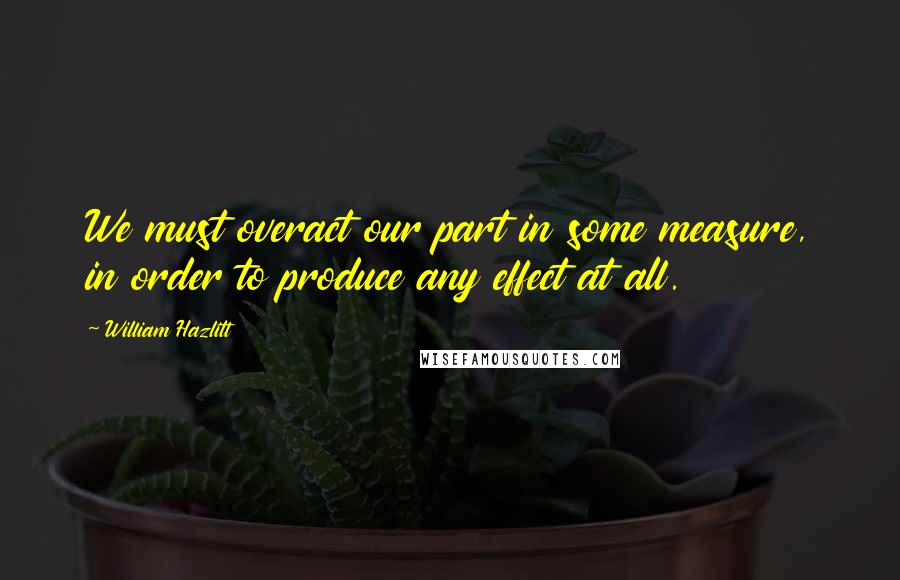 William Hazlitt Quotes: We must overact our part in some measure, in order to produce any effect at all.