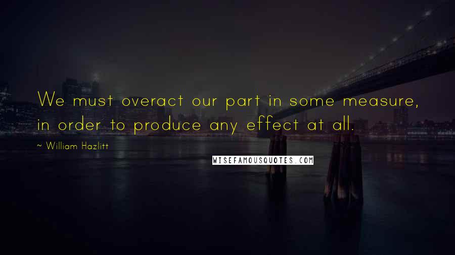 William Hazlitt Quotes: We must overact our part in some measure, in order to produce any effect at all.