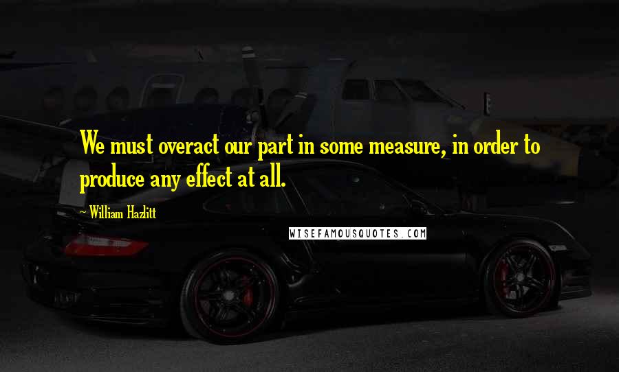 William Hazlitt Quotes: We must overact our part in some measure, in order to produce any effect at all.