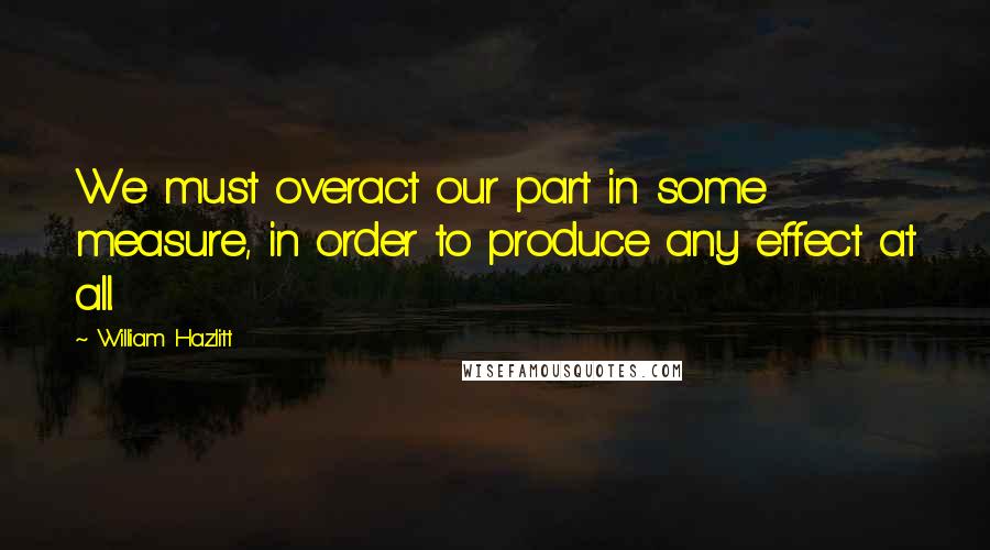 William Hazlitt Quotes: We must overact our part in some measure, in order to produce any effect at all.