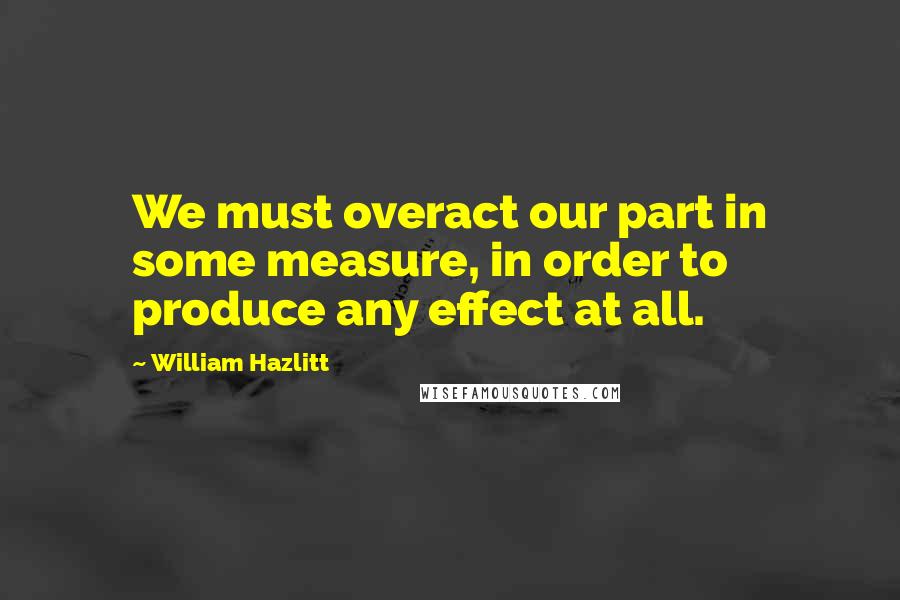 William Hazlitt Quotes: We must overact our part in some measure, in order to produce any effect at all.
