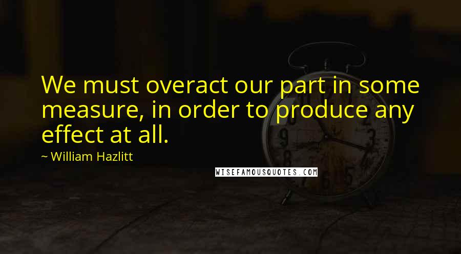 William Hazlitt Quotes: We must overact our part in some measure, in order to produce any effect at all.