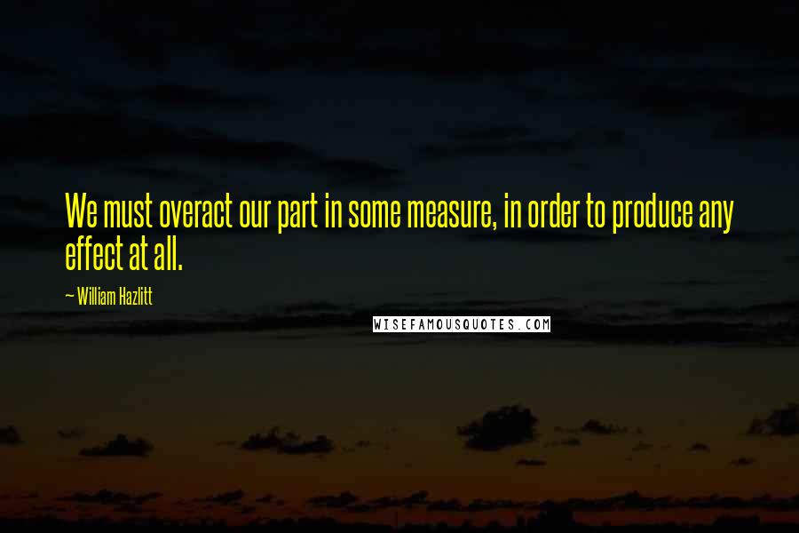 William Hazlitt Quotes: We must overact our part in some measure, in order to produce any effect at all.