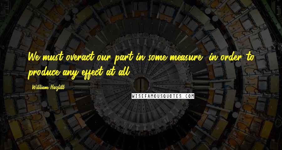 William Hazlitt Quotes: We must overact our part in some measure, in order to produce any effect at all.
