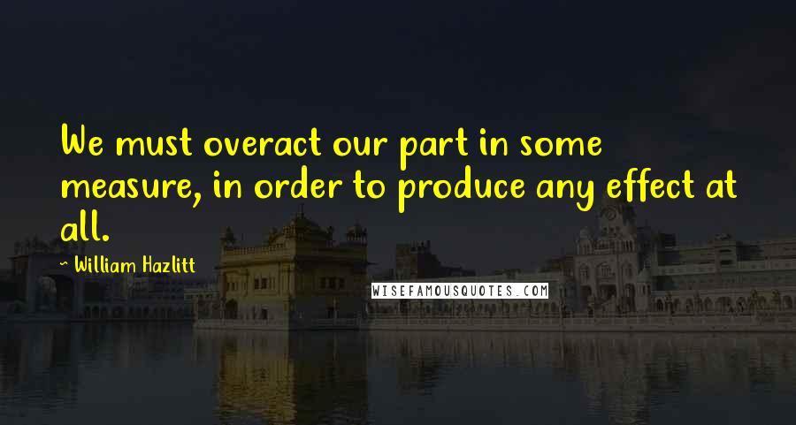William Hazlitt Quotes: We must overact our part in some measure, in order to produce any effect at all.