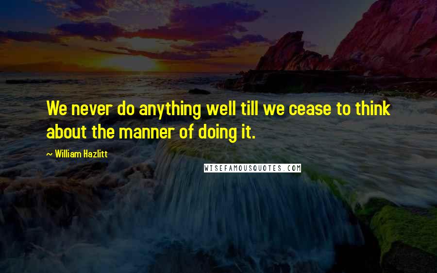 William Hazlitt Quotes: We never do anything well till we cease to think about the manner of doing it.
