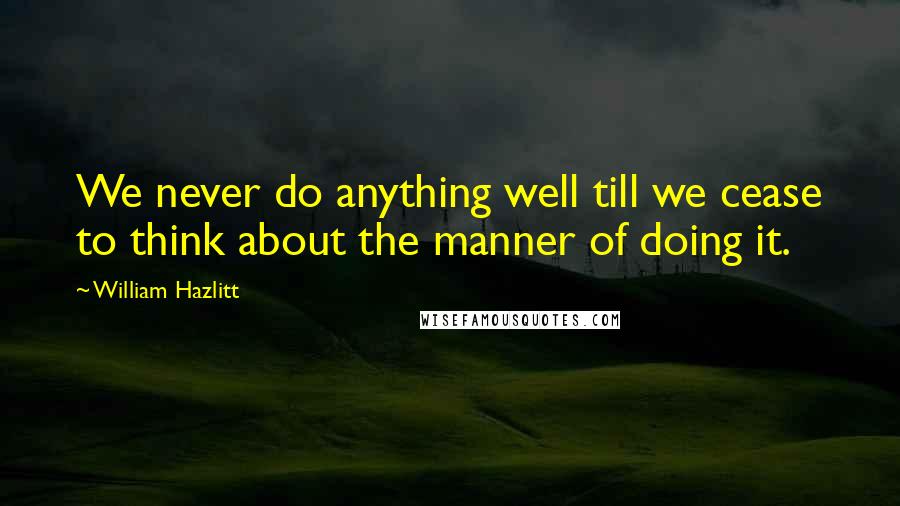 William Hazlitt Quotes: We never do anything well till we cease to think about the manner of doing it.