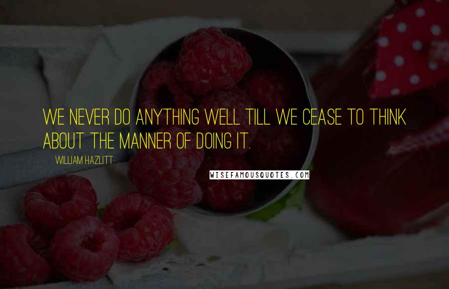 William Hazlitt Quotes: We never do anything well till we cease to think about the manner of doing it.