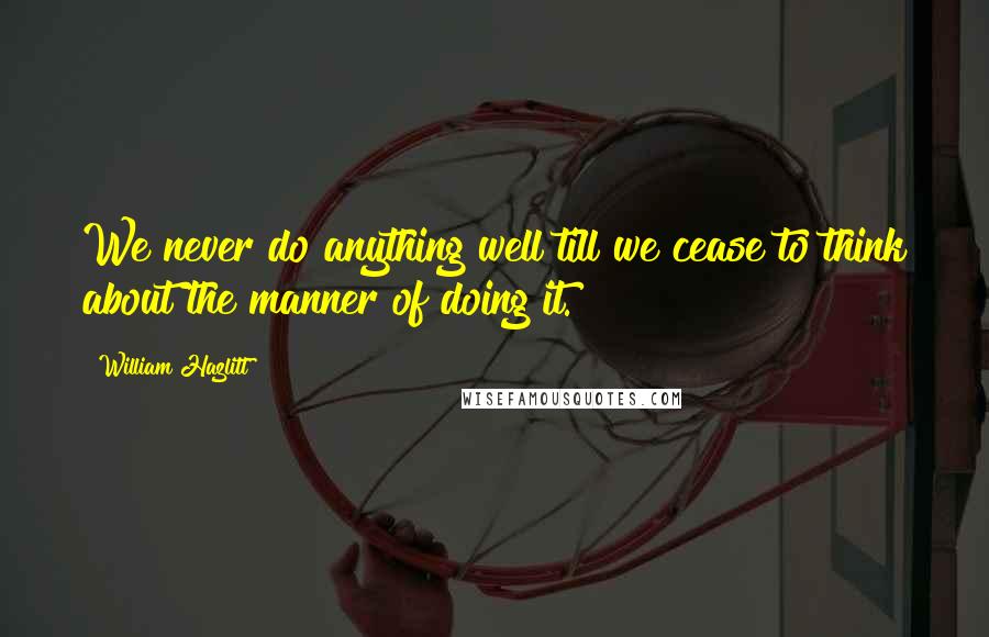 William Hazlitt Quotes: We never do anything well till we cease to think about the manner of doing it.