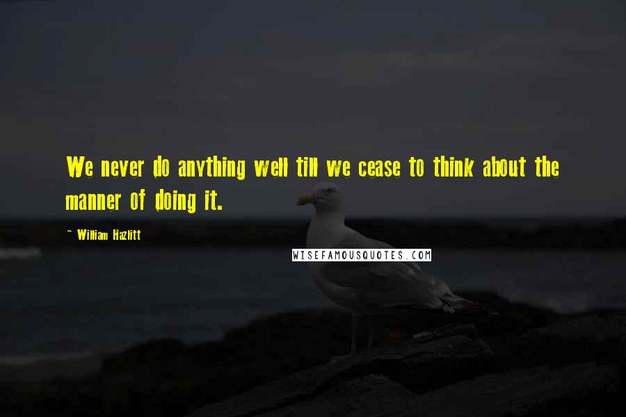 William Hazlitt Quotes: We never do anything well till we cease to think about the manner of doing it.