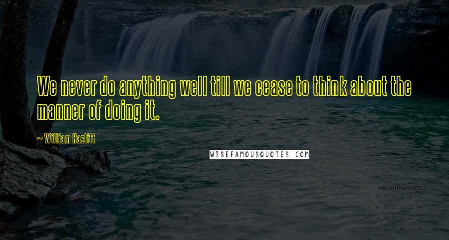 William Hazlitt Quotes: We never do anything well till we cease to think about the manner of doing it.