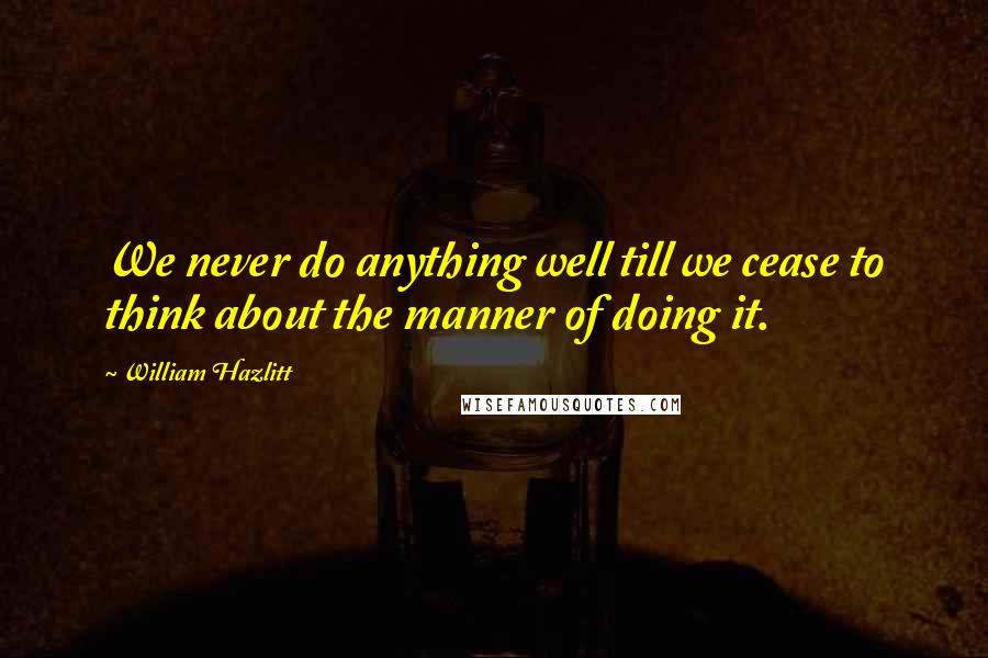 William Hazlitt Quotes: We never do anything well till we cease to think about the manner of doing it.