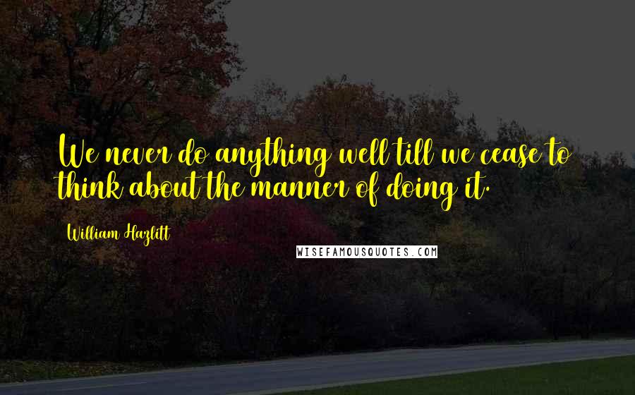 William Hazlitt Quotes: We never do anything well till we cease to think about the manner of doing it.