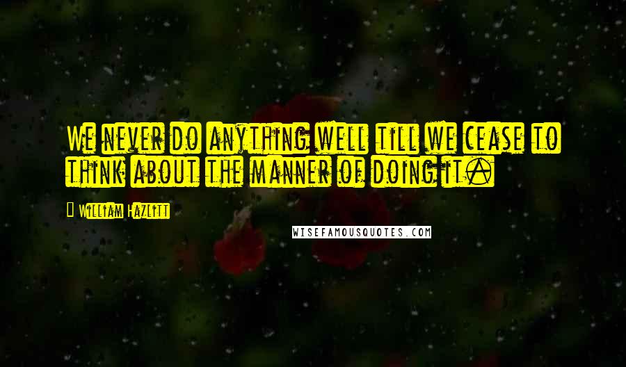 William Hazlitt Quotes: We never do anything well till we cease to think about the manner of doing it.