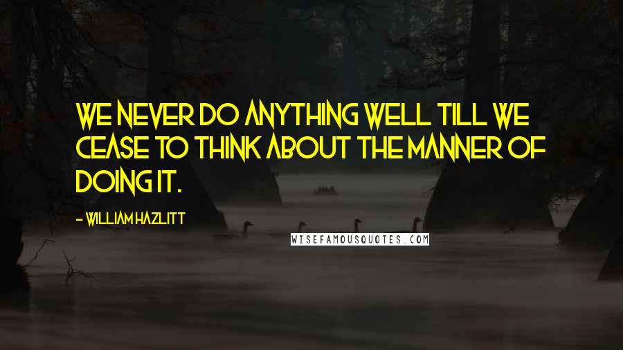 William Hazlitt Quotes: We never do anything well till we cease to think about the manner of doing it.