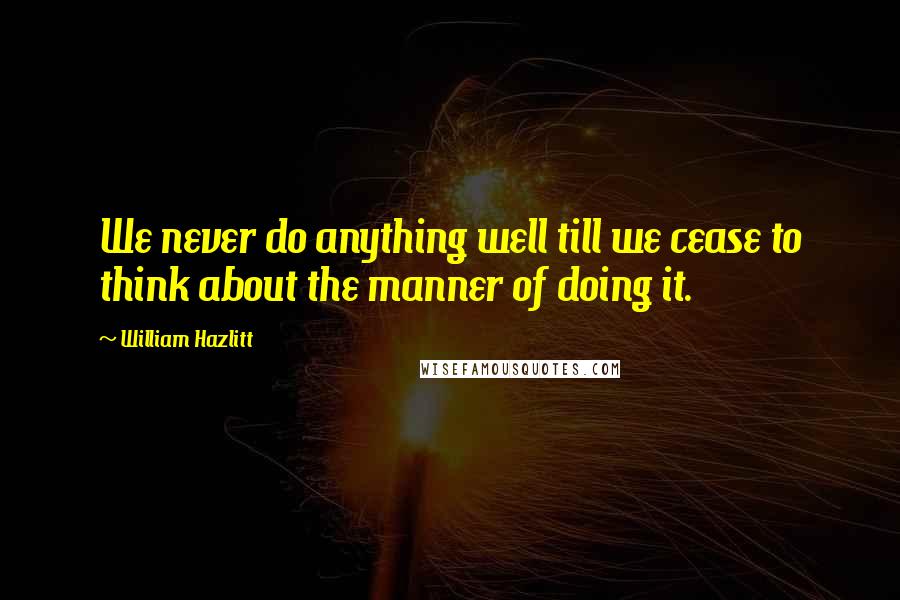 William Hazlitt Quotes: We never do anything well till we cease to think about the manner of doing it.