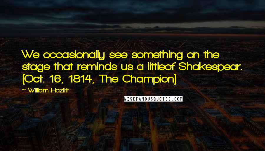 William Hazlitt Quotes: We occasionally see something on the stage that reminds us a littleof Shakespear. [Oct. 16, 1814, The Champion]