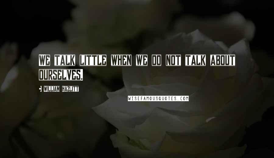 William Hazlitt Quotes: We talk little when we do not talk about ourselves.