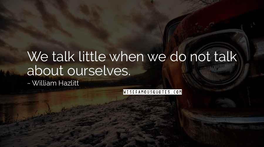 William Hazlitt Quotes: We talk little when we do not talk about ourselves.