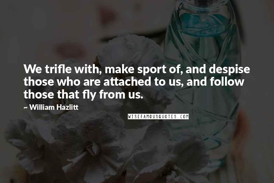 William Hazlitt Quotes: We trifle with, make sport of, and despise those who are attached to us, and follow those that fly from us.