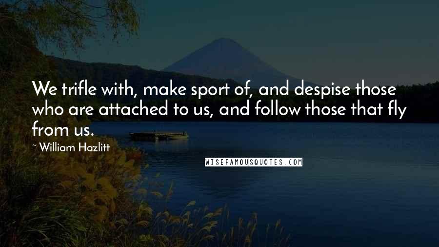 William Hazlitt Quotes: We trifle with, make sport of, and despise those who are attached to us, and follow those that fly from us.