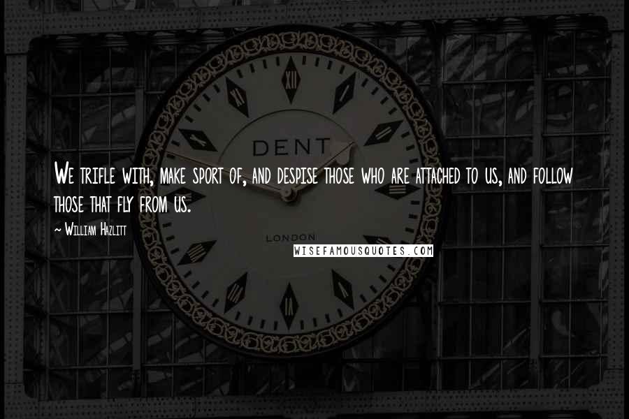 William Hazlitt Quotes: We trifle with, make sport of, and despise those who are attached to us, and follow those that fly from us.