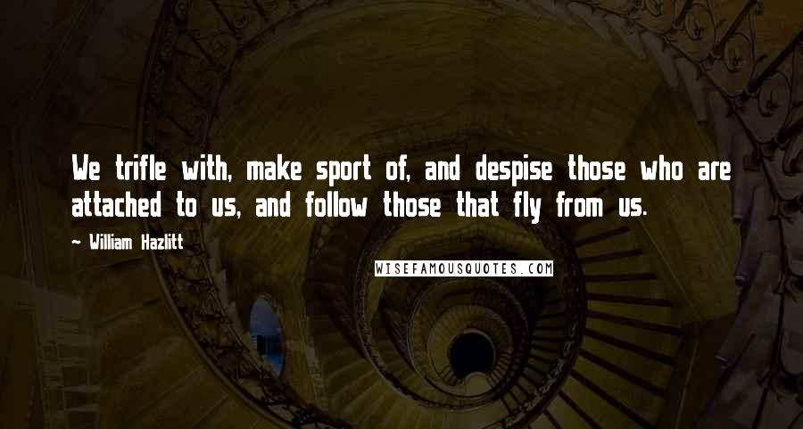 William Hazlitt Quotes: We trifle with, make sport of, and despise those who are attached to us, and follow those that fly from us.