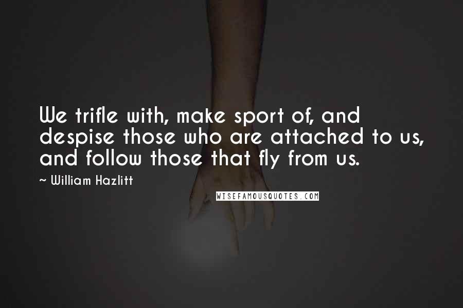 William Hazlitt Quotes: We trifle with, make sport of, and despise those who are attached to us, and follow those that fly from us.