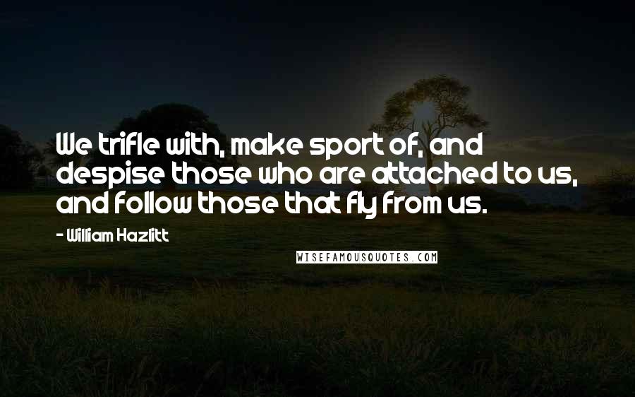 William Hazlitt Quotes: We trifle with, make sport of, and despise those who are attached to us, and follow those that fly from us.