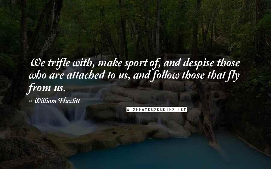 William Hazlitt Quotes: We trifle with, make sport of, and despise those who are attached to us, and follow those that fly from us.