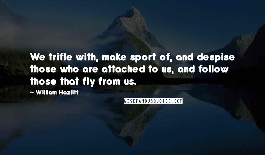William Hazlitt Quotes: We trifle with, make sport of, and despise those who are attached to us, and follow those that fly from us.