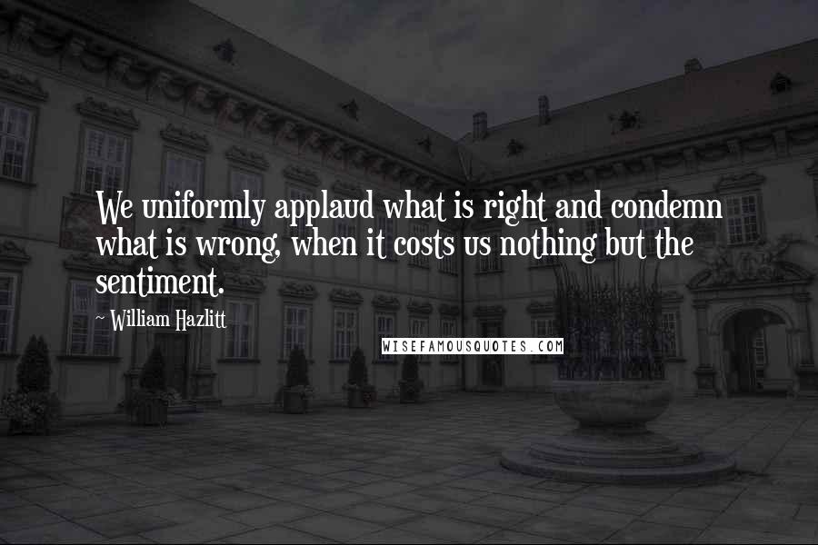 William Hazlitt Quotes: We uniformly applaud what is right and condemn what is wrong, when it costs us nothing but the sentiment.