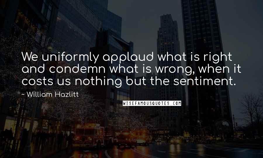 William Hazlitt Quotes: We uniformly applaud what is right and condemn what is wrong, when it costs us nothing but the sentiment.