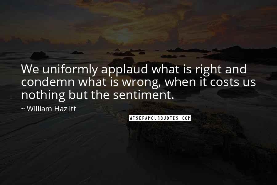 William Hazlitt Quotes: We uniformly applaud what is right and condemn what is wrong, when it costs us nothing but the sentiment.