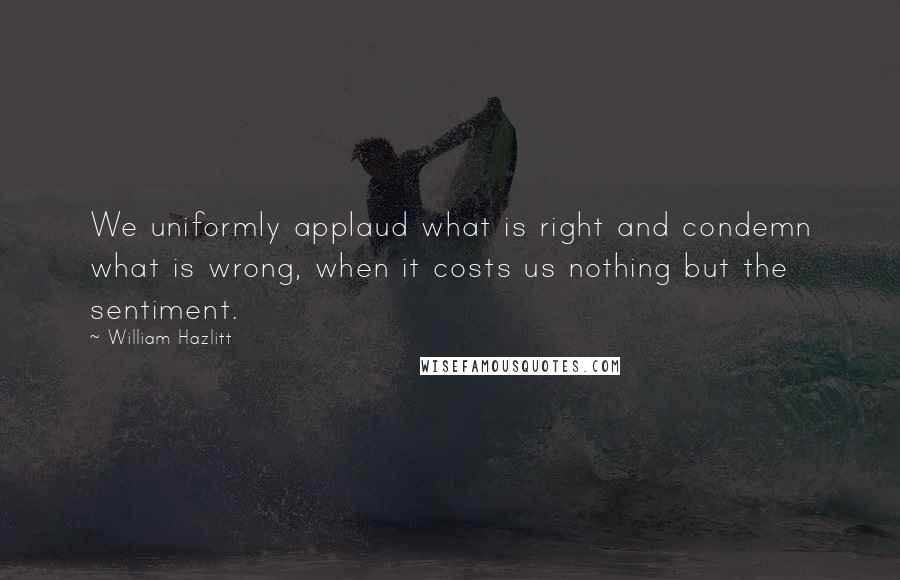 William Hazlitt Quotes: We uniformly applaud what is right and condemn what is wrong, when it costs us nothing but the sentiment.