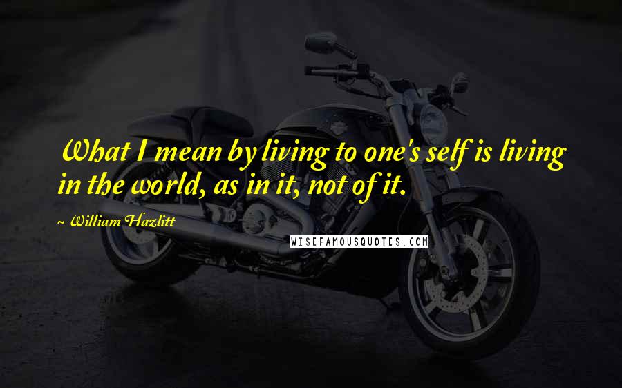 William Hazlitt Quotes: What I mean by living to one's self is living in the world, as in it, not of it.