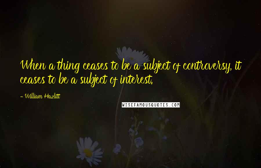 William Hazlitt Quotes: When a thing ceases to be a subject of controversy, it ceases to be a subject of interest.