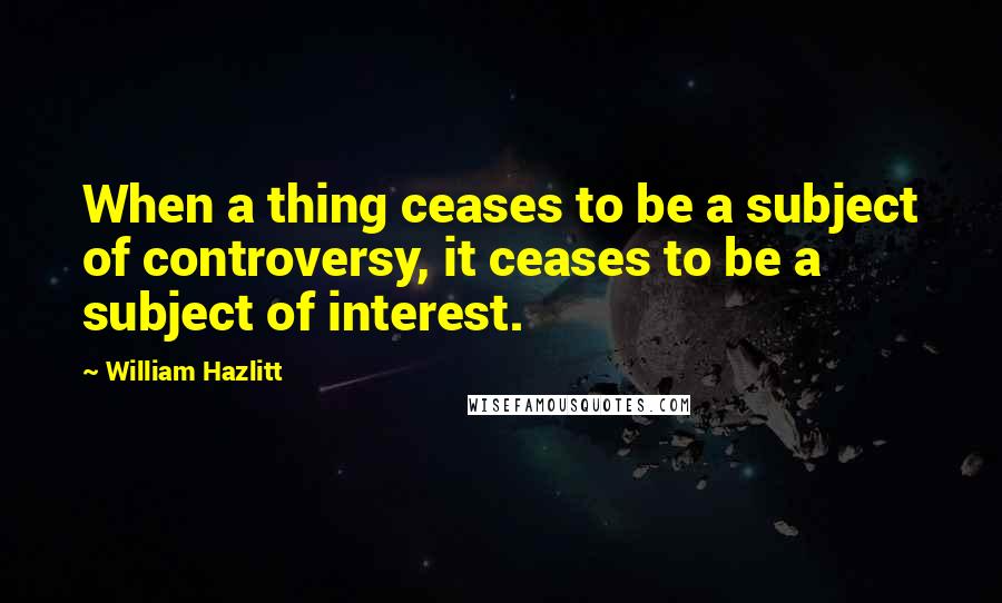 William Hazlitt Quotes: When a thing ceases to be a subject of controversy, it ceases to be a subject of interest.