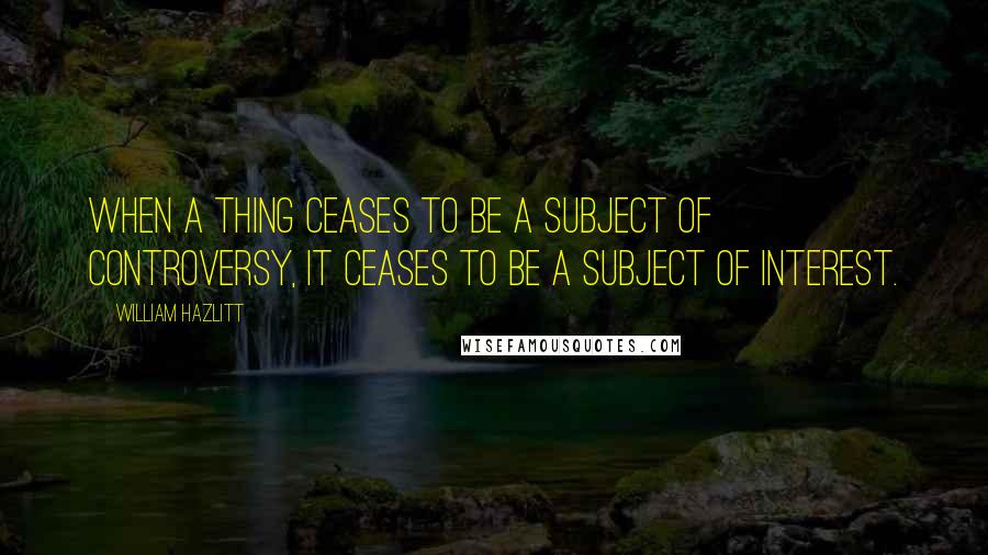 William Hazlitt Quotes: When a thing ceases to be a subject of controversy, it ceases to be a subject of interest.