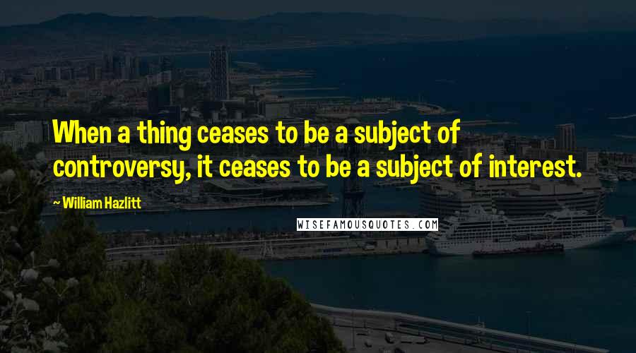 William Hazlitt Quotes: When a thing ceases to be a subject of controversy, it ceases to be a subject of interest.